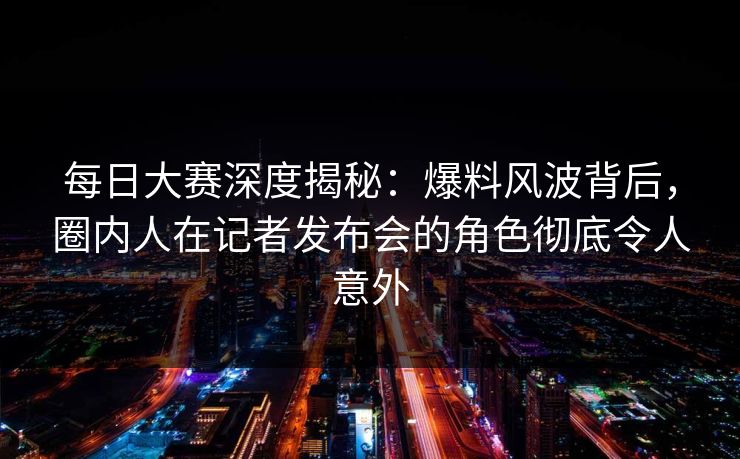 每日大赛深度揭秘：爆料风波背后，圈内人在记者发布会的角色彻底令人意外