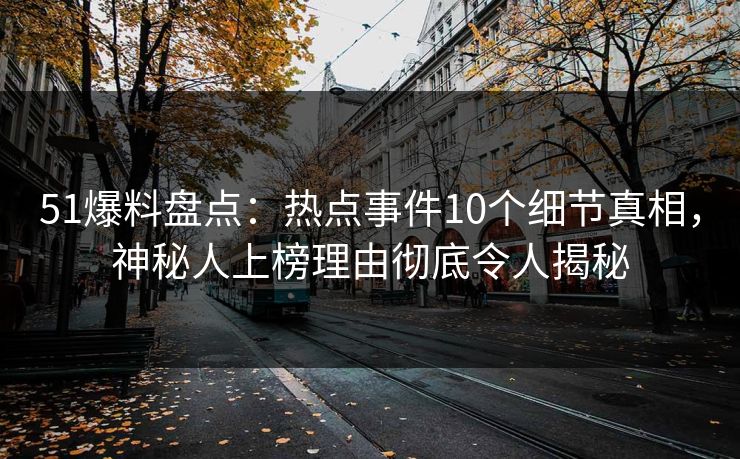 51爆料盘点：热点事件10个细节真相，神秘人上榜理由彻底令人揭秘