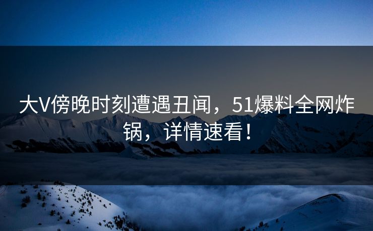 大V傍晚时刻遭遇丑闻，51爆料全网炸锅，详情速看！