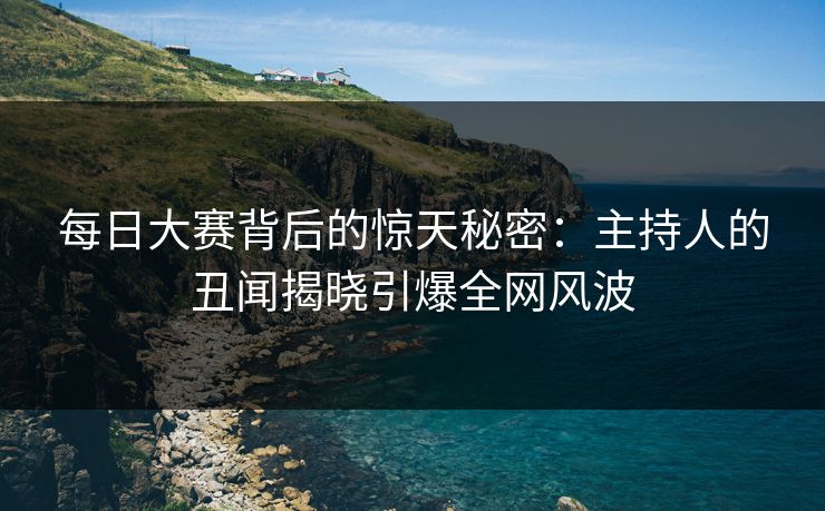 每日大赛背后的惊天秘密：主持人的丑闻揭晓引爆全网风波