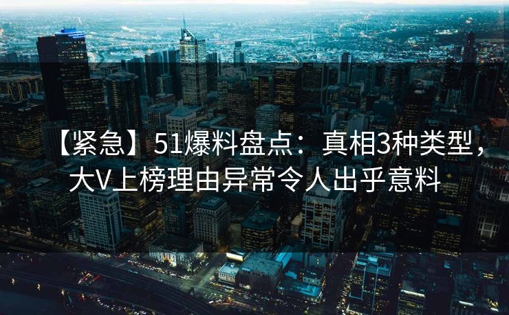 【紧急】51爆料盘点：真相3种类型，大V上榜理由异常令人出乎意料