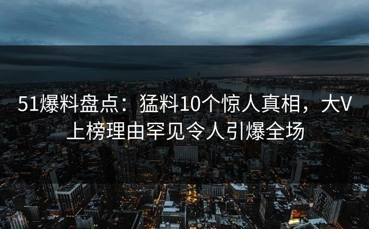 51爆料盘点：猛料10个惊人真相，大V上榜理由罕见令人引爆全场