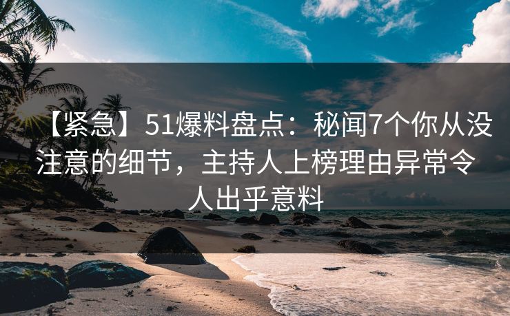 【紧急】51爆料盘点：秘闻7个你从没注意的细节，主持人上榜理由异常令人出乎意料