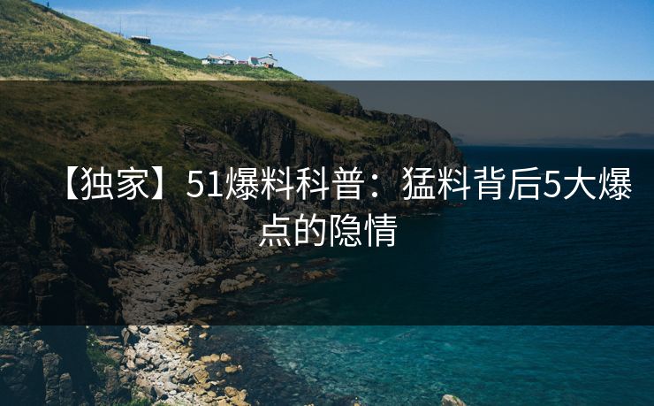 【独家】51爆料科普:猛料背后5大爆点的隐情