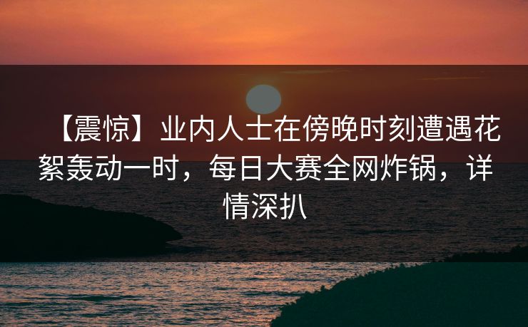 【震惊】业内人士在傍晚时刻遭遇花絮轰动一时,每日大赛全网炸锅,详情深扒