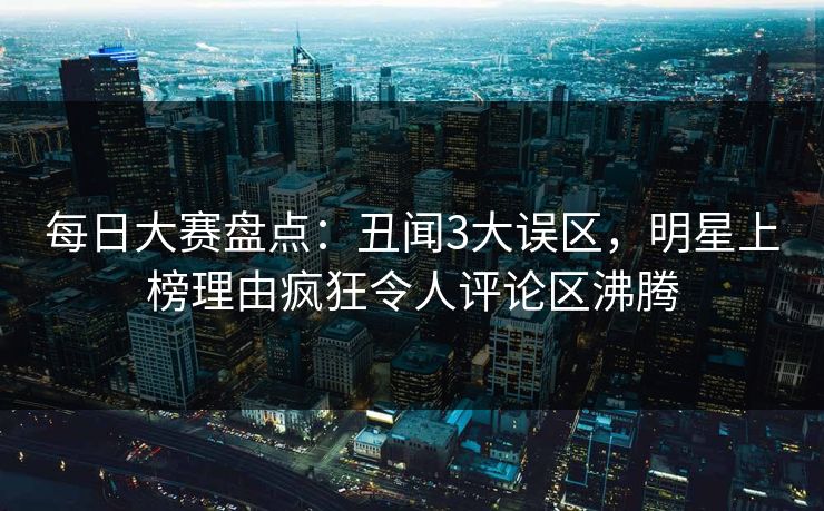每日大赛盘点:丑闻3大误区,明星上榜理由疯狂令人评论区沸腾