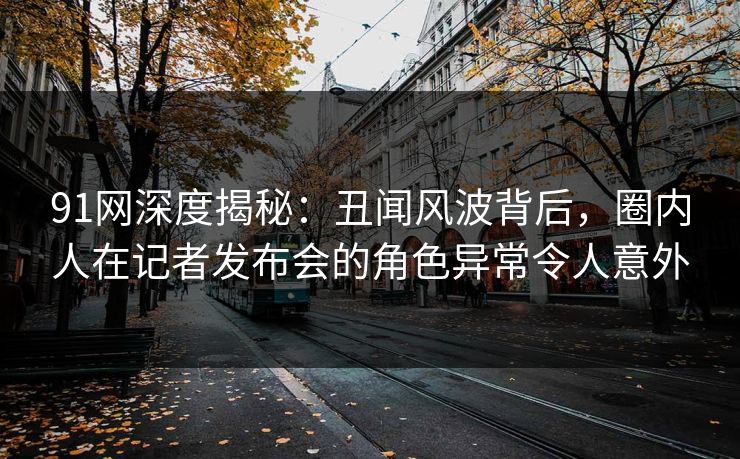 91网深度揭秘：丑闻风波背后，圈内人在记者发布会的角色异常令人意外