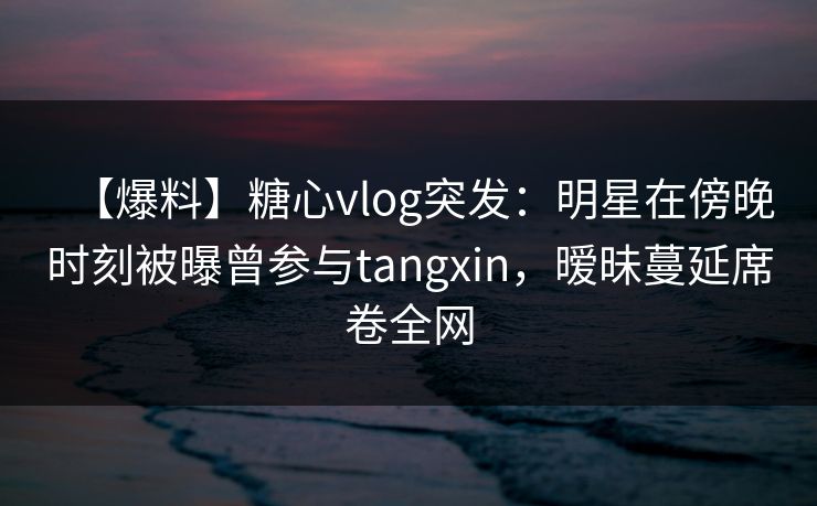【爆料】糖心vlog突发:明星在傍晚时刻被曝曾参与tangxin,暧昧蔓延席卷全网 【爆料】糖心vlog突发:明星在傍晚时刻被曝曾参与tangxin,暧昧蔓延席卷全网