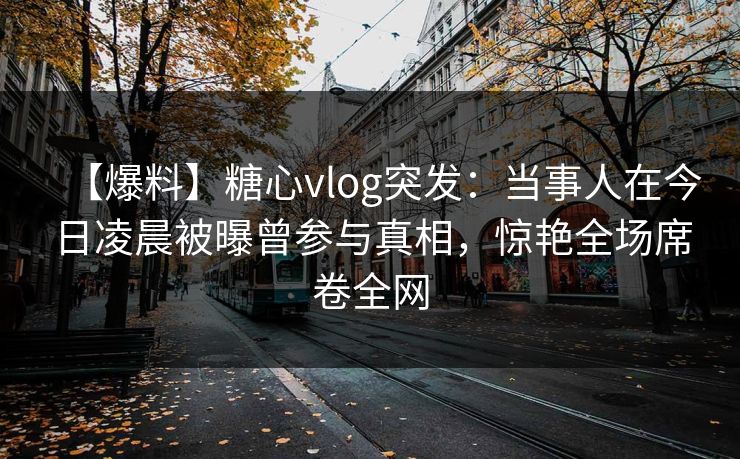 【爆料】糖心vlog突发：当事人在今日凌晨被曝曾参与真相，惊艳全场席卷全网