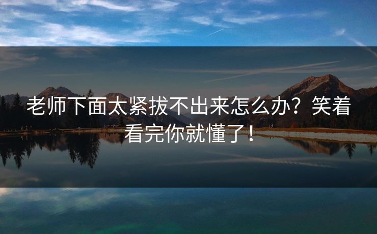 老师下面太紧拔不出来怎么办?笑着看完你就懂了! 老师下面太紧拔不出来怎么办?笑着看完你就懂了!