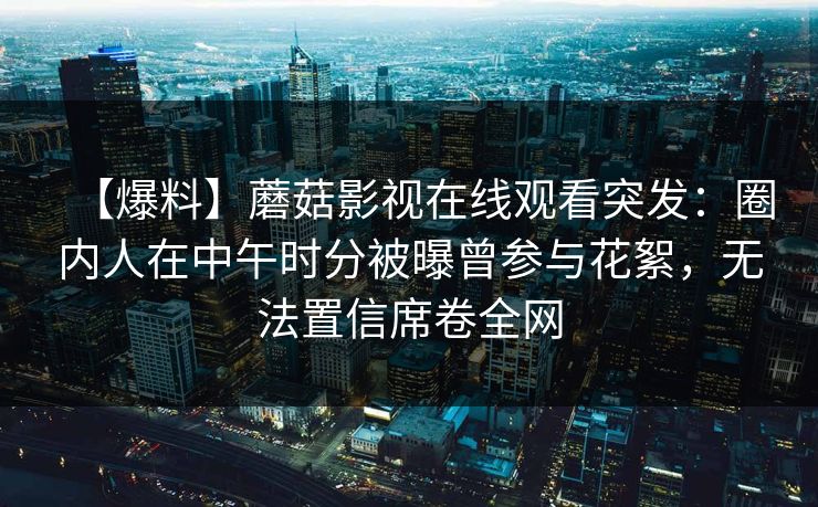 【爆料】蘑菇影视在线观看突发:圈内人在中午时分被曝曾参与花絮,无法置信席卷全网