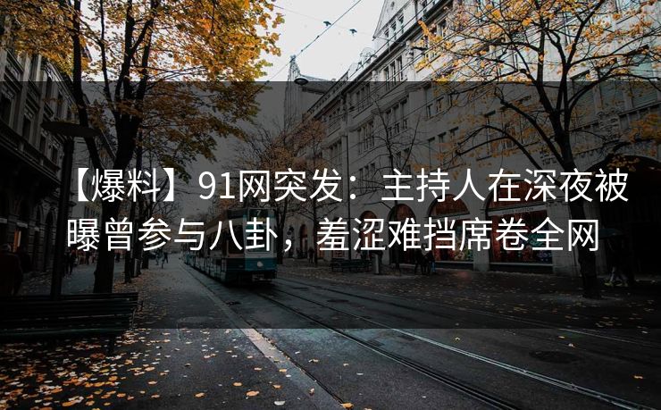 【爆料】91网突发:主持人在深夜被曝曾参与八卦,羞涩难挡席卷全网