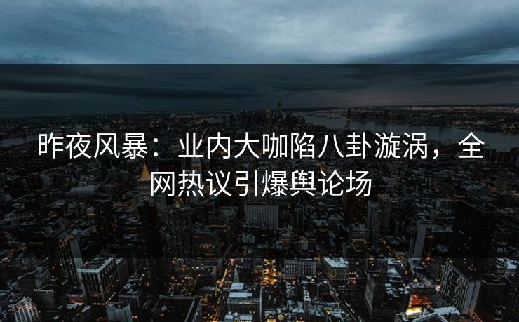昨夜风暴：业内大咖陷八卦漩涡，全网热议引爆舆论场