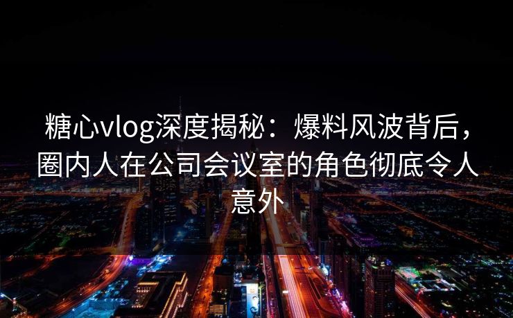 糖心vlog深度揭秘:爆料风波背后,圈内人在公司会议室的角色彻底令人意外