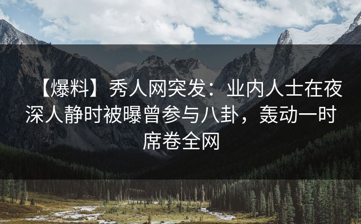【爆料】秀人网突发：业内人士在夜深人静时被曝曾参与八卦，轰动一时席卷全网