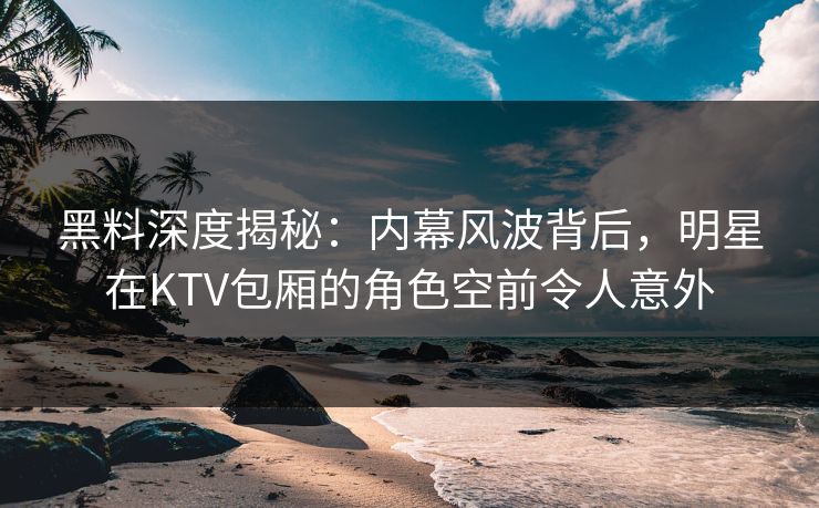 黑料深度揭秘：内幕风波背后，明星在KTV包厢的角色空前令人意外