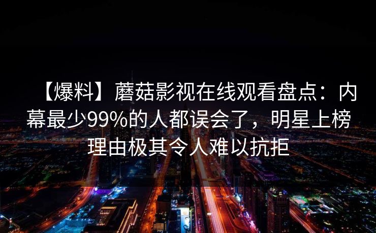 【爆料】蘑菇影视在线观看盘点：内幕最少99%的人都误会了，明星上榜理由极其令人难以抗拒