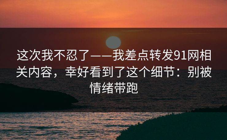 这次我不忍了——我差点转发91网相关内容，幸好看到了这个细节：别被情绪带跑