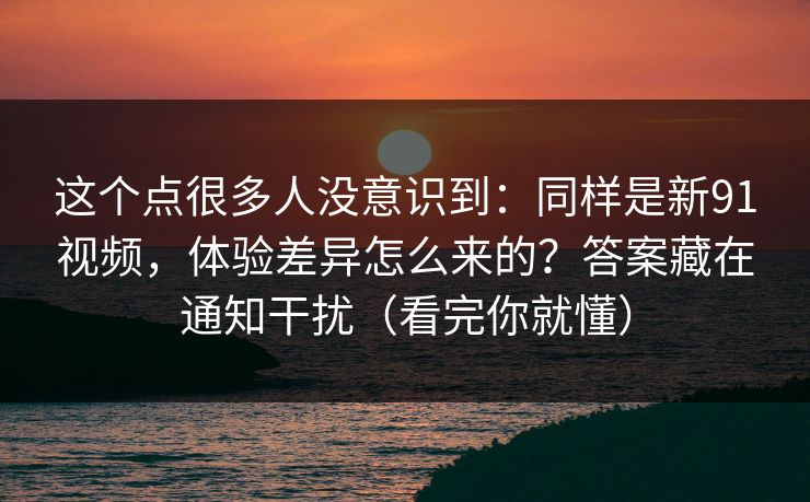这个点很多人没意识到：同样是新91视频，体验差异怎么来的？答案藏在通知干扰（看完你就懂）