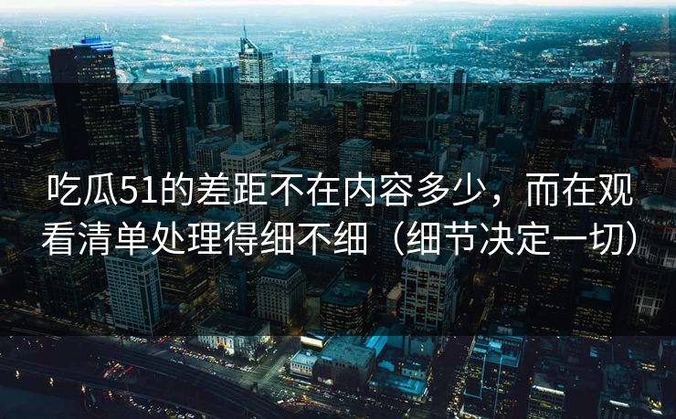 吃瓜51的差距不在内容多少，而在观看清单处理得细不细（细节决定一切）