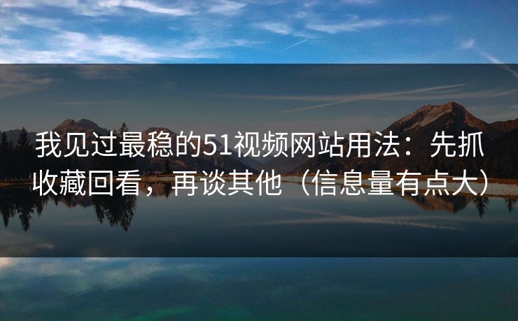 我见过最稳的51视频网站用法：先抓收藏回看，再谈其他（信息量有点大）