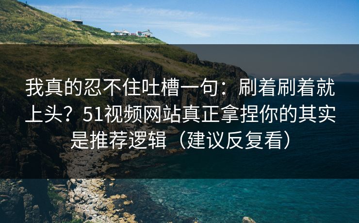 我真的忍不住吐槽一句：刷着刷着就上头？51视频网站真正拿捏你的其实是推荐逻辑（建议反复看）