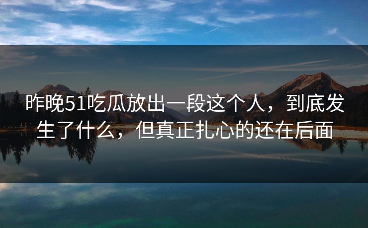 昨晚51吃瓜放出一段这个人，到底发生了什么，但真正扎心的还在后面